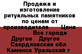 Продажа и изготовление ритуальных памятников по ценам от производителя!!! › Цена ­ 5 000 - Все города Другое » Другое   . Свердловская обл.,Каменск-Уральский г.